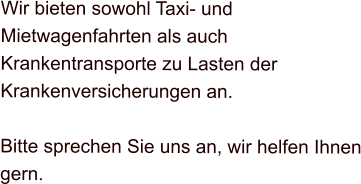 Wir bieten sowohl Taxi- und Mietwagenfahrten als auch Krankentransporte zu Lasten der Krankenversicherungen an.  Bitte sprechen Sie uns an, wir helfen Ihnen gern.