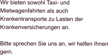 Wir bieten sowohl Taxi- und Mietwagenfahrten als auch Krankentransporte zu Lasten der Krankenversicherungen an.  Bitte sprechen Sie uns an, wir helfen Ihnen gern.